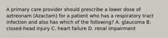 A primary care provider should prescribe a lower dose of aztreonam (Azactam) for a patient who has a respiratory tract infection and also has which of the following? A. glaucoma B. closed-head injury C. heart failure D. renal impairment