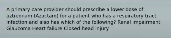 A primary care provider should prescribe a lower dose of aztreonam (Azactam) for a patient who has a respiratory tract infection and also has which of the following? Renal impairment Glaucoma Heart failure Closed-head injury