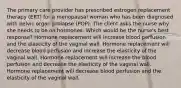 The primary care provider has prescribed estrogen replacement therapy (ERT) for a menopausal woman who has been diagnosed with pelvic organ prolapse (POP). The client asks the nurse why she needs to be on hormones. Which would be the nurse's best response? Hormone replacement will increase blood perfusion and the elasticity of the vaginal wall. Hormone replacement will decrease blood perfusion and increase the elasticity of the vaginal wall. Hormone replacement will increase the blood perfusion and decrease the elasticity of the vaginal wall. Hormone replacement will decrease blood perfusion and the elasticity of the vaginal wall.