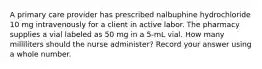 A primary care provider has prescribed nalbuphine hydrochloride 10 mg intravenously for a client in active labor. The pharmacy supplies a vial labeled as 50 mg in a 5-mL vial. How many milliliters should the nurse administer? Record your answer using a whole number.