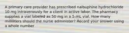 A primary care provider has prescribed nalbuphine hydrochloride 10 mg intravenously for a client in active labor. The pharmacy supplies a vial labeled as 50 mg in a 5-mL vial. How many milliliters should the nurse administer? Record your answer using a whole number