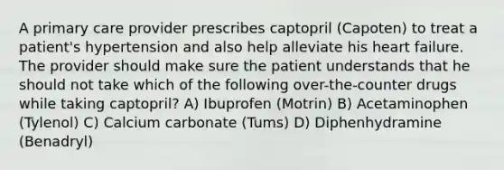 A primary care provider prescribes captopril (Capoten) to treat a patient's hypertension and also help alleviate his heart failure. The provider should make sure the patient understands that he should not take which of the following over-the-counter drugs while taking captopril? A) Ibuprofen (Motrin) B) Acetaminophen (Tylenol) C) Calcium carbonate (Tums) D) Diphenhydramine (Benadryl)