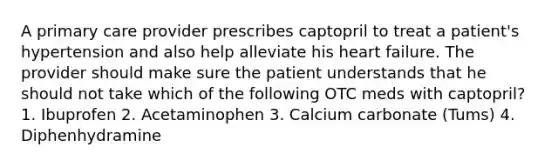 A primary care provider prescribes captopril to treat a patient's hypertension and also help alleviate his heart failure. The provider should make sure the patient understands that he should not take which of the following OTC meds with captopril? 1. Ibuprofen 2. Acetaminophen 3. Calcium carbonate (Tums) 4. Diphenhydramine