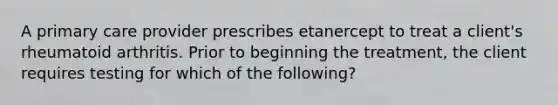 A primary care provider prescribes etanercept to treat a client's rheumatoid arthritis. Prior to beginning the treatment, the client requires testing for which of the following?