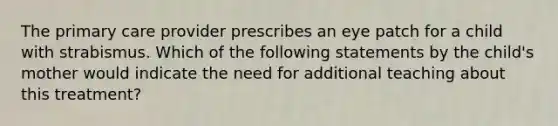 The primary care provider prescribes an eye patch for a child with strabismus. Which of the following statements by the child's mother would indicate the need for additional teaching about this treatment?