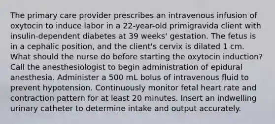 The primary care provider prescribes an intravenous infusion of oxytocin to induce labor in a 22-year-old primigravida client with insulin-dependent diabetes at 39 weeks' gestation. The fetus is in a cephalic position, and the client's cervix is dilated 1 cm. What should the nurse do before starting the oxytocin induction? Call the anesthesiologist to begin administration of epidural anesthesia. Administer a 500 mL bolus of intravenous fluid to prevent hypotension. Continuously monitor fetal heart rate and contraction pattern for at least 20 minutes. Insert an indwelling urinary catheter to determine intake and output accurately.