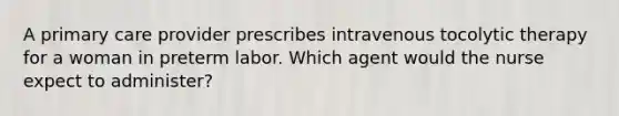 A primary care provider prescribes intravenous tocolytic therapy for a woman in preterm labor. Which agent would the nurse expect to administer?