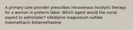 A primary care provider prescribes intravenous tocolytic therapy for a woman in preterm labor. Which agent would the nurse expect to administer? nifedipine magnesium sulfate indomethacin betamethasone