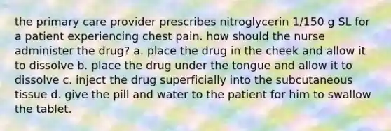 the primary care provider prescribes nitroglycerin 1/150 g SL for a patient experiencing chest pain. how should the nurse administer the drug? a. place the drug in the cheek and allow it to dissolve b. place the drug under the tongue and allow it to dissolve c. inject the drug superficially into the subcutaneous tissue d. give the pill and water to the patient for him to swallow the tablet.