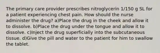 The primary care provider prescribes nitroglycerin 1/150 g SL for a patient experiencing chest pain. How should the nurse administer the drug? a)Place the drug in the cheek and allow it to dissolve. b)Place the drug under the tongue and allow it to dissolve. c)Inject the drug superficially into the subcutaneous tissue. d)Give the pill and water to the patient for him to swallow the tablet.