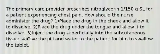 The primary care provider prescribes nitroglycerin 1/150 g SL for a patient experiencing chest pain. How should the nurse administer the drug? 1)Place the drug in the cheek and allow it to dissolve. 2)Place the drug under the tongue and allow it to dissolve. 3)Inject the drug superficially into the subcutaneous tissue. 4)Give the pill and water to the patient for him to swallow the tablet.