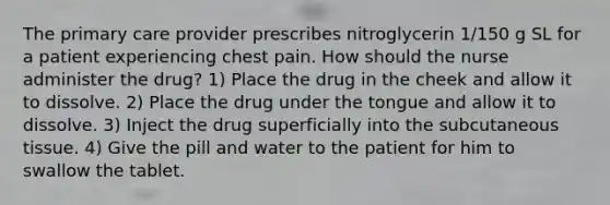 The primary care provider prescribes nitroglycerin 1/150 g SL for a patient experiencing chest pain. How should the nurse administer the drug? 1) Place the drug in the cheek and allow it to dissolve. 2) Place the drug under the tongue and allow it to dissolve. 3) Inject the drug superficially into the subcutaneous tissue. 4) Give the pill and water to the patient for him to swallow the tablet.