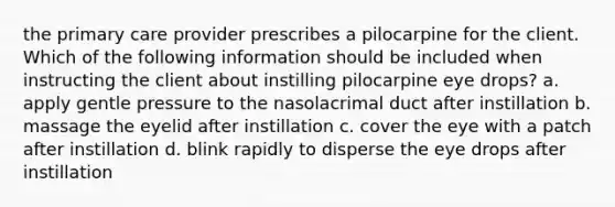 the primary care provider prescribes a pilocarpine for the client. Which of the following information should be included when instructing the client about instilling pilocarpine eye drops? a. apply gentle pressure to the nasolacrimal duct after instillation b. massage the eyelid after instillation c. cover the eye with a patch after instillation d. blink rapidly to disperse the eye drops after instillation