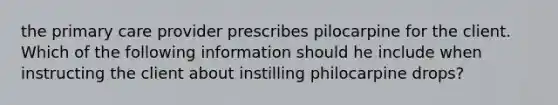 the primary care provider prescribes pilocarpine for the client. Which of the following information should he include when instructing the client about instilling philocarpine drops?