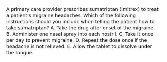 A primary care provider prescribes sumatriptan (Imitrex) to treat a patient's migraine headaches. Which of the following instructions should you include when telling the patient how to take sumatriptan? ​A. Take the drug after onset of the migraine. ​B. Administer one nasal spray into each nostril. C. Take it once per day to prevent migraine. D. Repeat the dose once if the headache is not relieved. ​E. Allow the tablet to dissolve under the tongue.