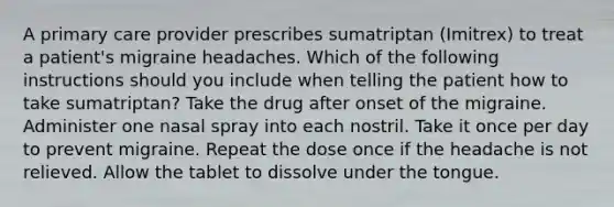 A primary care provider prescribes sumatriptan (Imitrex) to treat a patient's migraine headaches. Which of the following instructions should you include when telling the patient how to take sumatriptan? ​Take the drug after onset of the migraine. ​Administer one nasal spray into each nostril. Take it once per day to prevent migraine. Repeat the dose once if the headache is not relieved. ​Allow the tablet to dissolve under the tongue.