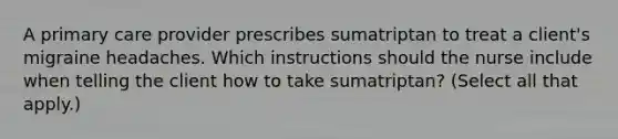 A primary care provider prescribes sumatriptan to treat a client's migraine headaches. Which instructions should the nurse include when telling the client how to take sumatriptan? (Select all that apply.)