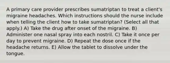 A primary care provider prescribes sumatriptan to treat a client's migraine headaches. Which instructions should the nurse include when telling the client how to take sumatriptan? (Select all that apply.) A) Take the drug after onset of the migraine. B) Administer one nasal spray into each nostril. C) Take it once per day to prevent migraine. D) Repeat the dose once if the headache returns. E) Allow the tablet to dissolve under the tongue.