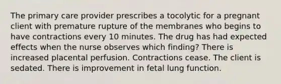 The primary care provider prescribes a tocolytic for a pregnant client with premature rupture of the membranes who begins to have contractions every 10 minutes. The drug has had expected effects when the nurse observes which finding? There is increased placental perfusion. Contractions cease. The client is sedated. There is improvement in fetal lung function.