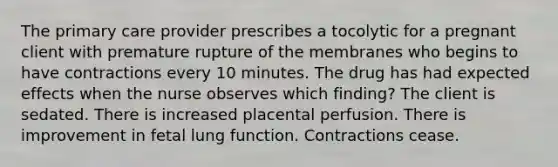 The primary care provider prescribes a tocolytic for a pregnant client with premature rupture of the membranes who begins to have contractions every 10 minutes. The drug has had expected effects when the nurse observes which finding? The client is sedated. There is increased placental perfusion. There is improvement in fetal lung function. Contractions cease.