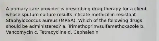 A primary care provider is prescribing drug therapy for a client whose sputum culture results inficate methicillin-resistant Staphylococcus aureus (MRSA). Which of the following drugs should be administered? a. Trimethoprim/sulfamethoxazole b. Vancomycin c. Tetracycline d. Cephalexin