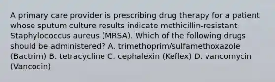 A primary care provider is prescribing drug therapy for a patient whose sputum culture results indicate methicillin-resistant Staphylococcus aureus (MRSA). Which of the following drugs should be administered? A. trimethoprim/sulfamethoxazole (Bactrim) B. tetracycline C. cephalexin (Keflex) D. vancomycin (Vancocin)