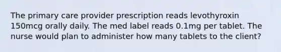 The primary care provider prescription reads levothyroxin 150mcg orally daily. The med label reads 0.1mg per tablet. The nurse would plan to administer how many tablets to the client?