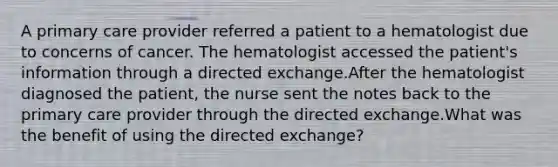 A primary care provider referred a patient to a hematologist due to concerns of cancer. The hematologist accessed the patient's information through a directed exchange.After the hematologist diagnosed the patient, the nurse sent the notes back to the primary care provider through the directed exchange.What was the benefit of using the directed exchange?