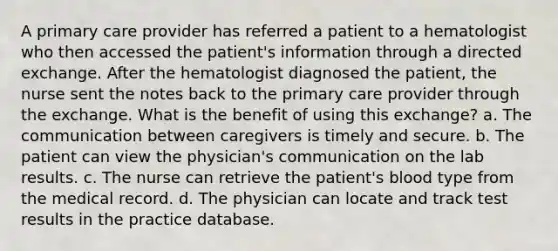 A primary care provider has referred a patient to a hematologist who then accessed the patient's information through a directed exchange. After the hematologist diagnosed the patient, the nurse sent the notes back to the primary care provider through the exchange. What is the benefit of using this exchange? a. The communication between caregivers is timely and secure. b. The patient can view the physician's communication on the lab results. c. The nurse can retrieve the patient's blood type from the medical record. d. The physician can locate and track test results in the practice database.