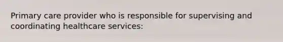 Primary care provider who is responsible for supervising and coordinating healthcare services: