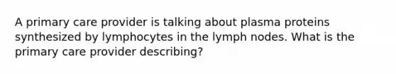 A primary care provider is talking about plasma proteins synthesized by lymphocytes in the lymph nodes. What is the primary care provider describing?