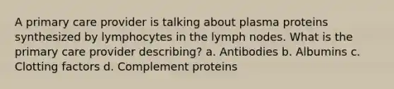 A primary care provider is talking about plasma proteins synthesized by lymphocytes in the lymph nodes. What is the primary care provider describing? a. Antibodies b. Albumins c. Clotting factors d. Complement proteins