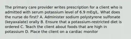 The primary care provider writes prescription for a client who is admitted with serum potassium level of 6.9 mEq/L. What does the nurse do first? A. Administer sodium polystyrene sulfonate (keyaxalate) orally B. Ensure that a potassium-restricted diet is ordered C. Teach the client about foods that are high in potassium D. Place the client on a cardiac monitor