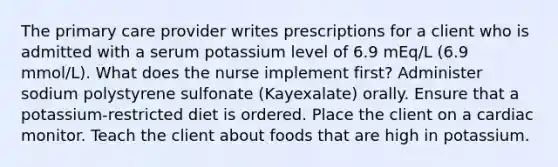 The primary care provider writes prescriptions for a client who is admitted with a serum potassium level of 6.9 mEq/L (6.9 mmol/L). What does the nurse implement first? Administer sodium polystyrene sulfonate (Kayexalate) orally. Ensure that a potassium-restricted diet is ordered. Place the client on a cardiac monitor. Teach the client about foods that are high in potassium.