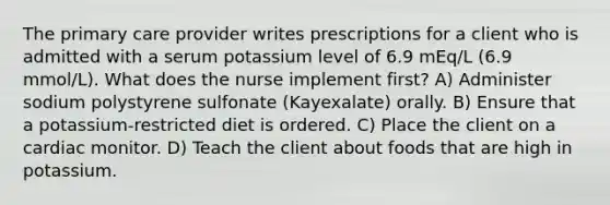 The primary care provider writes prescriptions for a client who is admitted with a serum potassium level of 6.9 mEq/L (6.9 mmol/L). What does the nurse implement first? A) Administer sodium polystyrene sulfonate (Kayexalate) orally. B) Ensure that a potassium-restricted diet is ordered. C) Place the client on a cardiac monitor. D) Teach the client about foods that are high in potassium.