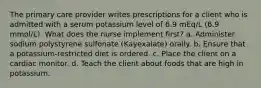 The primary care provider writes prescriptions for a client who is admitted with a serum potassium level of 6.9 mEq/L (6.9 mmol/L). What does the nurse implement first? a. Administer sodium polystyrene sulfonate (Kayexalate) orally. b. Ensure that a potassium-restricted diet is ordered. c. Place the client on a cardiac monitor. d. Teach the client about foods that are high in potassium.