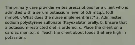 The primary care provider writes prescriptions for a client who is admitted with a serum potassium level of 6.9 mEq/L (6.9 mmol/L). What does the nurse implement first? a. Administer sodium polystyrene sulfonate (Kayexalate) orally. b. Ensure that a potassium-restricted diet is ordered. c. Place the client on a cardiac monitor. d. Teach the client about foods that are high in potassium.