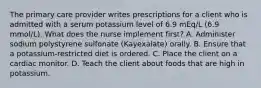 The primary care provider writes prescriptions for a client who is admitted with a serum potassium level of 6.9 mEq/L (6.9 mmol/L). What does the nurse implement first? A. Administer sodium polystyrene sulfonate (Kayexalate) orally. B. Ensure that a potassium-restricted diet is ordered. C. Place the client on a cardiac monitor. D. Teach the client about foods that are high in potassium.