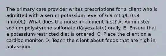 The primary care provider writes prescriptions for a client who is admitted with a serum potassium level of 6.9 mEq/L (6.9 mmol/L). What does the nurse implement first? A. Administer sodium polystyrene sulfonate (Kayexalate) orally. B. Ensure that a potassium-restricted diet is ordered. C. Place the client on a cardiac monitor. D. Teach the client about foods that are high in potassium.