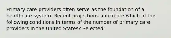 Primary care providers often serve as the foundation of a healthcare system. Recent projections anticipate which of the following conditions in terms of the number of primary care providers in the United States? Selected: