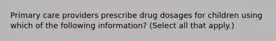 Primary care providers prescribe drug dosages for children using which of the following information? (Select all that apply.)