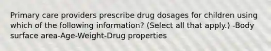 Primary care providers prescribe drug dosages for children using which of the following information? (Select all that apply.) -Body surface area-Age-Weight-Drug properties