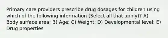 Primary care providers prescribe drug dosages for children using which of the following information (Select all that apply)? A) Body <a href='https://www.questionai.com/knowledge/kEtsSAPENL-surface-area' class='anchor-knowledge'>surface area</a>; B) Age; C) Weight; D) Developmental level; E) Drug properties