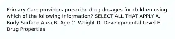 Primary Care providers prescribe drug dosages for children using which of the following information? SELECT ALL THAT APPLY A. Body Surface Area B. Age C. Weight D. Developmental Level E. Drug Properties