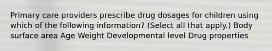 Primary care providers prescribe drug dosages for children using which of the following information? (Select all that apply.) Body surface area Age Weight Developmental level Drug properties