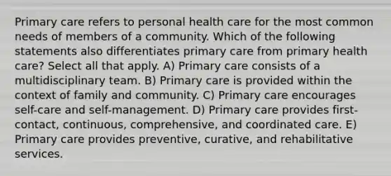 Primary care refers to personal health care for the most common needs of members of a community. Which of the following statements also differentiates primary care from primary health care? Select all that apply. A) Primary care consists of a multidisciplinary team. B) Primary care is provided within the context of family and community. C) Primary care encourages self-care and self-management. D) Primary care provides first-contact, continuous, comprehensive, and coordinated care. E) Primary care provides preventive, curative, and rehabilitative services.