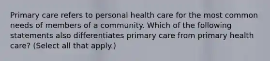 Primary care refers to personal health care for the most common needs of members of a community. Which of the following statements also differentiates primary care from primary health care? (Select all that apply.)