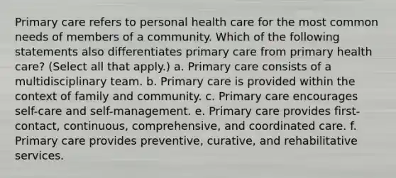 Primary care refers to personal health care for the most common needs of members of a community. Which of the following statements also differentiates primary care from primary health care? (Select all that apply.) a. Primary care consists of a multidisciplinary team. b. Primary care is provided within the context of family and community. c. Primary care encourages self-care and self-management. e. Primary care provides first-contact, continuous, comprehensive, and coordinated care. f. Primary care provides preventive, curative, and rehabilitative services.