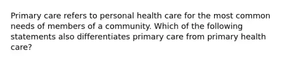 Primary care refers to personal health care for the most common needs of members of a community. Which of the following statements also differentiates primary care from primary health care?