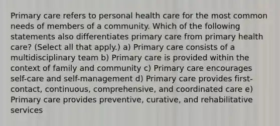 Primary care refers to personal health care for the most common needs of members of a community. Which of the following statements also differentiates primary care from primary health care? (Select all that apply.) a) Primary care consists of a multidisciplinary team b) Primary care is provided within the context of family and community c) Primary care encourages self-care and self-management d) Primary care provides first-contact, continuous, comprehensive, and coordinated care e) Primary care provides preventive, curative, and rehabilitative services